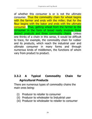 Cooperatives and Crop Boards
59
of whether this consumer is or is not the ultimate
consumer. Thus the commodity chain for wheat begins
with the farmer and ends with the miller; that for the
flour begins with the baker and ends with the ultimate
consumer. Thus, getting wheat from the farmer to the
consumer in the form of bread really involves three
distinct products and three commodity chains. Unless
one thinks of a chain in this sense, it would be difficult
to trace, for example, the commodity chain for rubber
and its products, which reach the industrial user and
ultimate consumer in many forms and through
numerous kinds of middlemen, the functions of whom
vary from product to product.
3.3.2 A Typical Commodity Chain for
Agricultural Products
There are numerous types of commodity chains the
main ones being:
(i) Producer to retailer to consumer
(ii) Producer to wholesaler to Industrial user
(iii) Producer to wholesaler to retailer to consumer
 