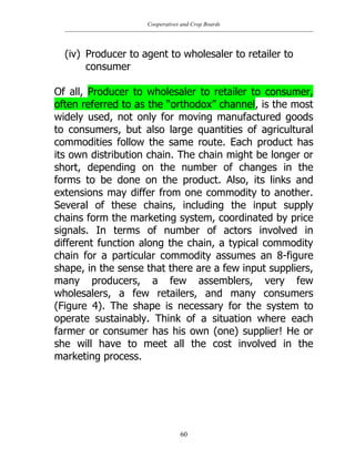 Cooperatives and Crop Boards
60
(iv) Producer to agent to wholesaler to retailer to
consumer
Of all, Producer to wholesaler to retailer to consumer,
often referred to as the “orthodox” channel, is the most
widely used, not only for moving manufactured goods
to consumers, but also large quantities of agricultural
commodities follow the same route. Each product has
its own distribution chain. The chain might be longer or
short, depending on the number of changes in the
forms to be done on the product. Also, its links and
extensions may differ from one commodity to another.
Several of these chains, including the input supply
chains form the marketing system, coordinated by price
signals. In terms of number of actors involved in
different function along the chain, a typical commodity
chain for a particular commodity assumes an 8-figure
shape, in the sense that there are a few input suppliers,
many producers, a few assemblers, very few
wholesalers, a few retailers, and many consumers
(Figure 4). The shape is necessary for the system to
operate sustainably. Think of a situation where each
farmer or consumer has his own (one) supplier! He or
she will have to meet all the cost involved in the
marketing process.
 