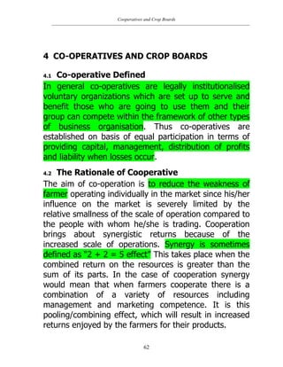 Cooperatives and Crop Boards
62
4 CO-OPERATIVES AND CROP BOARDS
4.1 Co-operative Defined
In general co-operatives are legally institutionalised
voluntary organizations which are set up to serve and
benefit those who are going to use them and their
group can compete within the framework of other types
of business organisation. Thus co-operatives are
established on basis of equal participation in terms of
providing capital, management, distribution of profits
and liability when losses occur.
4.2 The Rationale of Cooperative
The aim of co-operation is to reduce the weakness of
farmer operating individually in the market since his/her
influence on the market is severely limited by the
relative smallness of the scale of operation compared to
the people with whom he/she is trading. Cooperation
brings about synergistic returns because of the
increased scale of operations. Synergy is sometimes
defined as “2 + 2 = 5 effect” This takes place when the
combined return on the resources is greater than the
sum of its parts. In the case of cooperation synergy
would mean that when farmers cooperate there is a
combination of a variety of resources including
management and marketing competence. It is this
pooling/combining effect, which will result in increased
returns enjoyed by the farmers for their products.
 
