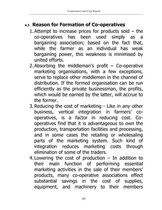 Cooperatives and Crop Boards
63
4.3 Reason for Formation of Co-operatives
1. Attempt to increase prices for products sold – the
co-operatives has been used simply as a
bargaining association; based on the fact that,
while the farmer as an individual has weak
bargaining power, this weakness is minimised by
united efforts.
2. Absorbing the middleman‟s profit – Co-operative
marketing organisations, with a few exceptions,
serve to replace other middlemen in the channel of
distribution. If the formed organisation can be run
efficiently as the private businessman, the profits,
which would be earned by the latter, will accrue to
the former.
3. Reducing the cost of marketing - Like in any other
business, vertical integration in farmers‟ co-
operatives, is a factor in reducing cost. Co-
operatives find that it is advantageous to own the
production, transportation facilities and processing,
and in some cases the retailing or wholesaling
parts of the marketing system. Such kind of
integration reduces marketing costs through
elimination of some of the traders.
4. Lowering the cost of production – In addition to
their main function of performing essential
marketing activities in the sale of their members‟
products, many co-operative associations effect
substantial savings in the cost of supplies,
equipment, and machinery to their members
 