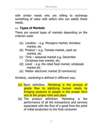 Table of Contents
2
with similar needs who are willing to exchange
something of value with sellers who can satisfy those
needs.
1.2 Types of Markets
There are several types of markets depending on the
criterion used:
(a) Location – e.g. Morogoro market, Kariakoo
market, etc
(b) Product – e.g. Tomato market, used car
market, etc
(c) Time – seasonal market e.g. December
Christmas tree market, etc.
(d) Level - e.g. the retail food market, wholesale
market etc
(e) Media- electronic market (E-commerce)
Similarly, marketing is defined in different way:
(a) Basic definition: Marketing is the process of
goods flow to satisfying human needs by
bringing products to people in the proper form
and at the proper time and place
(b) The product definition: Marketing is the
performance of all the transactions and services
associated with the flow of a good from the point
of initial production to the final consumer
 