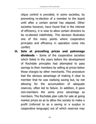 Cooperatives and Crop Boards
66
clique control is provided, in some societies, by
preventing re-election of a member to the board
until after a certain period has elapsed. Other
societies however, have found that in the interest
of efficiency, it is wise to allow certain directors to
be re-elected indefinitely. This decision illustrates
one of the many points where cooperative
principles and efficiency in operation come into
conflict.
iii. Sale at prevailing prices and patronage
dividends – Some of the cooperative societies
which failed in the years before the development
of Rochdale principles had attempted to pass
savings to their members by selling at prices below
those charges by other merchants. This procedure
had the obvious advantage of making it clear to
member that he was realising saving but, by not
allowing for the accumulation of adequate
reserves, often led to failure. In addition, it gave
non-members the same price advantage as
members. The Rochdale plan calls for sale at going
market prices so as to allow the society to make a
profit (referred to as a saving or a surplus in
cooperative language) out of which reserves may
 