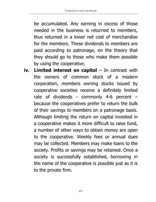 Cooperatives and Crop Boards
67
be accumulated. Any earning in excess of those
needed in the business is returned to members,
thus returned in a lower net cost of merchandise
for the members. These dividends to members are
paid according to patronage, on the theory that
they should go to those who make them possible
by using the cooperative.
iv. Limited interest on capital – In contrast with
the owners of common stock of a modern
corporation, members owning stocks issued by
cooperative societies receive a definitely limited
rate of dividends - commonly 4-6 percent –
because the cooperatives prefer to return the bulk
of their savings to members on a patronage basis.
Although limiting the return on capital invested in
a cooperative makes it more difficult to raise fund,
a number of other ways to obtain money are open
to the cooperative. Weekly fees or annual dues
may be collected. Members may make loans to the
society. Profits or savings may be retained. Once a
society is successfully established, borrowing in
the name of the cooperative is possible just as it is
to the private firm.
 