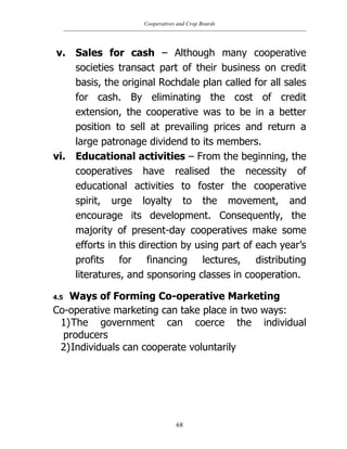 Cooperatives and Crop Boards
68
v. Sales for cash – Although many cooperative
societies transact part of their business on credit
basis, the original Rochdale plan called for all sales
for cash. By eliminating the cost of credit
extension, the cooperative was to be in a better
position to sell at prevailing prices and return a
large patronage dividend to its members.
vi. Educational activities – From the beginning, the
cooperatives have realised the necessity of
educational activities to foster the cooperative
spirit, urge loyalty to the movement, and
encourage its development. Consequently, the
majority of present-day cooperatives make some
efforts in this direction by using part of each year‟s
profits for financing lectures, distributing
literatures, and sponsoring classes in cooperation.
4.5 Ways of Forming Co-operative Marketing
Co-operative marketing can take place in two ways:
1)The government can coerce the individual
producers
2)Individuals can cooperate voluntarily
 