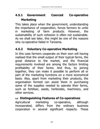 Cooperatives and Crop Boards
69
4.5.1 Government Coerced Co-operative
Marketing
This takes place when the government, understanding
the importance of cooperation, forces farmers to unite
in marketing of farm products. However, the
sustainability of such cohesion is often not sustainable.
As we shall see later, this might be one of the reasons
why co-operative failed in Tanzania.
4.5.2 Voluntary Co-operative Marketing
In this case farmers cooperate on their own will having
realised that the small output of their typical farms, the
great distance to the market, and the financial
requirements involved are among the factors limiting
profitability of their farms. And thus, by joining
together, they can make it possible to perform all or
part of the marketing functions on a more economical
basis. Also, apart from marketing their products, the
organisation formed can assist them in purchasing
some of the supplies needed to operate their farms,
such as fertiliser, seeds, herbicides, machinery, and
other services.
4.6 Distinguishing Features of Co-operatives
Agricultural marketing co-operative, although
incorporated, differs from the ordinary business
corporation in several significant respects. These
 