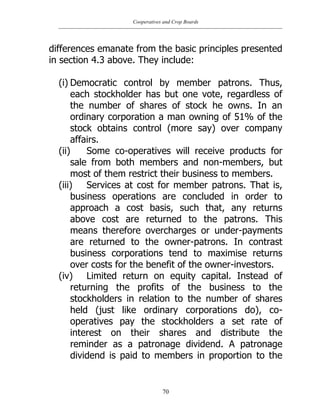 Cooperatives and Crop Boards
70
differences emanate from the basic principles presented
in section 4.3 above. They include:
(i) Democratic control by member patrons. Thus,
each stockholder has but one vote, regardless of
the number of shares of stock he owns. In an
ordinary corporation a man owning of 51% of the
stock obtains control (more say) over company
affairs.
(ii) Some co-operatives will receive products for
sale from both members and non-members, but
most of them restrict their business to members.
(iii) Services at cost for member patrons. That is,
business operations are concluded in order to
approach a cost basis, such that, any returns
above cost are returned to the patrons. This
means therefore overcharges or under-payments
are returned to the owner-patrons. In contrast
business corporations tend to maximise returns
over costs for the benefit of the owner-investors.
(iv) Limited return on equity capital. Instead of
returning the profits of the business to the
stockholders in relation to the number of shares
held (just like ordinary corporations do), co-
operatives pay the stockholders a set rate of
interest on their shares and distribute the
reminder as a patronage dividend. A patronage
dividend is paid to members in proportion to the
 