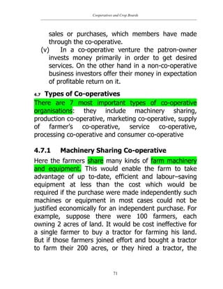Cooperatives and Crop Boards
71
sales or purchases, which members have made
through the co-operative.
(v) In a co-operative venture the patron-owner
invests money primarily in order to get desired
services. On the other hand in a non-co-operative
business investors offer their money in expectation
of profitable return on it.
4.7 Types of Co-operatives
There are 7 most important types of co-operative
organisations: they include machinery sharing,
production co-operative, marketing co-operative, supply
of farmer‟s co-operative, service co-operative,
processing co-operative and consumer co-operative
4.7.1 Machinery Sharing Co-operative
Here the farmers share many kinds of farm machinery
and equipment. This would enable the farm to take
advantage of up to-date, efficient and labour–saving
equipment at less than the cost which would be
required if the purchase were made independently such
machines or equipment in most cases could not be
justified economically for an independent purchase. For
example, suppose there were 100 farmers, each
owning 2 acres of land. It would be cost ineffective for
a single farmer to buy a tractor for farming his land.
But if those farmers joined effort and bought a tractor
to farm their 200 acres, or they hired a tractor, the
 