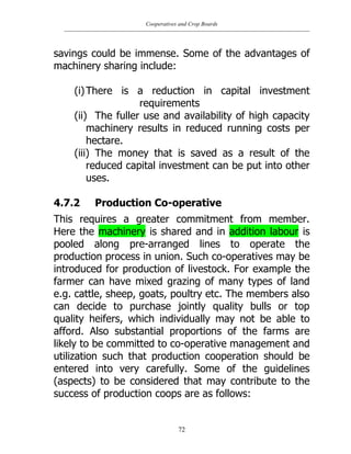 Cooperatives and Crop Boards
72
savings could be immense. Some of the advantages of
machinery sharing include:
(i)There is a reduction in capital investment
requirements
(ii) The fuller use and availability of high capacity
machinery results in reduced running costs per
hectare.
(iii) The money that is saved as a result of the
reduced capital investment can be put into other
uses.
4.7.2 Production Co-operative
This requires a greater commitment from member.
Here the machinery is shared and in addition labour is
pooled along pre-arranged lines to operate the
production process in union. Such co-operatives may be
introduced for production of livestock. For example the
farmer can have mixed grazing of many types of land
e.g. cattle, sheep, goats, poultry etc. The members also
can decide to purchase jointly quality bulls or top
quality heifers, which individually may not be able to
afford. Also substantial proportions of the farms are
likely to be committed to co-operative management and
utilization such that production cooperation should be
entered into very carefully. Some of the guidelines
(aspects) to be considered that may contribute to the
success of production coops are as follows:
 