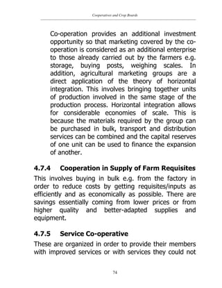 Cooperatives and Crop Boards
74
Co-operation provides an additional investment
opportunity so that marketing covered by the co-
operation is considered as an additional enterprise
to those already carried out by the farmers e.g.
storage, buying posts, weighing scales. In
addition, agricultural marketing groups are a
direct application of the theory of horizontal
integration. This involves bringing together units
of production involved in the same stage of the
production process. Horizontal integration allows
for considerable economies of scale. This is
because the materials required by the group can
be purchased in bulk, transport and distribution
services can be combined and the capital reserves
of one unit can be used to finance the expansion
of another.
4.7.4 Cooperation in Supply of Farm Requisites
This involves buying in bulk e.g. from the factory in
order to reduce costs by getting requisites/inputs as
efficiently and as economically as possible. There are
savings essentially coming from lower prices or from
higher quality and better-adapted supplies and
equipment.
4.7.5 Service Co-operative
These are organized in order to provide their members
with improved services or with services they could not
 