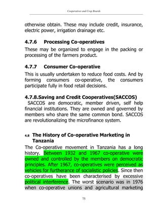 Cooperatives and Crop Boards
75
otherwise obtain. These may include credit, insurance,
electric power, irrigation drainage etc.
4.7.6 Processing Co-operatives
These may be organized to engage in the packing or
processing of the farmers product.
4.7.7 Consumer Co-operative
This is usually undertaken to reduce food costs. And by
forming consumers co-operative, the consumers
participate fully in food retail decisions.
4.7.8.Saving and Credit Cooperatives(SACCOS)
SACCOS are democratic, member driven, self help
financial institutions. They are owned and governed by
members who share the same common bond. SACCOS
are revolutionalizing the microfinance system.
4.8 The History of Co-operative Marketing in
Tanzania
The Co-operative movement in Tanzania has a long
history. Between 1932 and 1967 co-operative were
owned and controlled by the members on democratic
principles. After 1967, co-operatives were perceived as
vehicles for furtherance of socialistic policies. Since then
co-operatives have been characterised by excessive
political interference. The worst scenario was in 1976
when co-operative unions and agricultural marketing
 