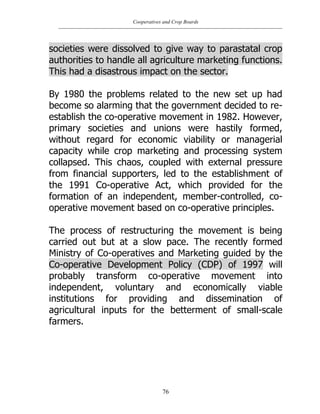 Cooperatives and Crop Boards
76
societies were dissolved to give way to parastatal crop
authorities to handle all agriculture marketing functions.
This had a disastrous impact on the sector.
By 1980 the problems related to the new set up had
become so alarming that the government decided to re-
establish the co-operative movement in 1982. However,
primary societies and unions were hastily formed,
without regard for economic viability or managerial
capacity while crop marketing and processing system
collapsed. This chaos, coupled with external pressure
from financial supporters, led to the establishment of
the 1991 Co-operative Act, which provided for the
formation of an independent, member-controlled, co-
operative movement based on co-operative principles.
The process of restructuring the movement is being
carried out but at a slow pace. The recently formed
Ministry of Co-operatives and Marketing guided by the
Co-operative Development Policy (CDP) of 1997 will
probably transform co-operative movement into
independent, voluntary and economically viable
institutions for providing and dissemination of
agricultural inputs for the betterment of small-scale
farmers.
 