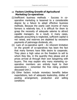 Cooperatives and Crop Boards
77
4.9 Factors Limiting Growth of Agricultural
Marketing Co-operatives
(i) Inefficient business methods - Success in co-
operative marketing is lessened to a considerable
degree by a failure to adopt effective business
methods. Because the yearly cash income of many
farmers is relatively low, it is difficult for them to
grasp the necessity of adequate salaries to attract
capable managers. As a result, in many cases,
adequate accounting is neglected, sufficient capital is
not raised, and reserves are depleted by excessive
payments of patronage dividends, etc.
(ii) Lack of co-operative spirit - An inherent limitation
on the growth of co-operatives has been the fact
that many farmers have little desire to cooperate.
They place a high value on the freedom to sell to
whom they like, in the quantity they please and at
prices arrived at through their own bargaining with
buyers. This may explain why many marketing co-
operative members are entirely loyal to their
associations – remember the free riding problem
discussed Unit 2.
(iii) Other factors include monetary benefits below
expectations, lack of adequate leadership, dislike of
pooling arrangement, production and selling
conditions
 