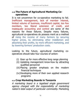 Cooperatives and Crop Boards
78
4.10 The Future of Agricultural Marketing Co-
operatives
It is not uncommon for co-operative marketing to fail.
Inefficient management, lack of member interest,
limited volume of business, insufficient capital, too few
members, too liberal extension of credit, and
inadequate accounting and control are some of the
reasons for these failures. Despite many failures,
agricultural co-operatives do possess merit as a method
of rising the income of many farmers by securing
higher prices, by eliminating other middlemen and
absorbing their profits, by more efficient marketing, and
by lowering farmers‟ production costs.
Looking to the future, agricultural marketing co-
operatives should take four courses of action:
(i) Gear up for more effective long range planning
(ii) Updating management know-how by attracting
qualified personnel
(iii) Placing greater emphasis on the modern
financial techniques
(iv)Developing more of their own applied research
programs
4.11 Crop Marketing Boards in Tanzania
A marketing board is a legalised single government
agency charged with the responsibility of marketing
nation‟s total output of particular commodity. Marketing
 