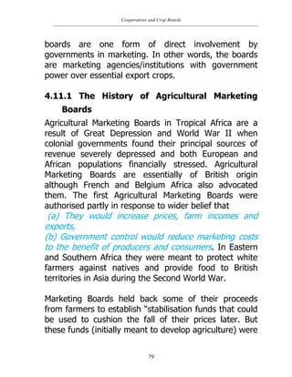 Cooperatives and Crop Boards
79
boards are one form of direct involvement by
governments in marketing. In other words, the boards
are marketing agencies/institutions with government
power over essential export crops.
4.11.1 The History of Agricultural Marketing
Boards
Agricultural Marketing Boards in Tropical Africa are a
result of Great Depression and World War II when
colonial governments found their principal sources of
revenue severely depressed and both European and
African populations financially stressed. Agricultural
Marketing Boards are essentially of British origin
although French and Belgium Africa also advocated
them. The first Agricultural Marketing Boards were
authorised partly in response to wider belief that
(a) They would increase prices, farm incomes and
exports,
(b) Government control would reduce marketing costs
to the benefit of producers and consumers. In Eastern
and Southern Africa they were meant to protect white
farmers against natives and provide food to British
territories in Asia during the Second World War.
Marketing Boards held back some of their proceeds
from farmers to establish “stabilisation funds that could
be used to cushion the fall of their prices later. But
these funds (initially meant to develop agriculture) were
 