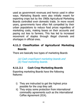 Cooperatives and Crop Boards
80
used as government revenues and hence used in other
ways. Marketing Boards were also initially meant for
exporting crops but by the 1960s Agricultural Marketing
Boards controlled even domestic trade. In more recent
years, governments have often felt compelled by their
urban populations to reduce food prices regardless of
marketing costs, making losses on their accounts and
paying out less to farmers. This has led to increased
movement of staples through illegal channels and
shortages in official ones.
4.11.2 Classification of Agricultural Marketing
Boards
There are basically two types of marketing Boards
(a) Cash crop/Export marketing boards and
(b) Food marketing boards.
4.11.2.1 Cash Crop Marketing Boards
Exporting marketing Boards have the following
features:
i) They are instructed to get the highest price
possible for the crop they sell.
ii) They enjoy some protection from international
commodity agreements such as the international
Coffee Agreement (ICA).
 
