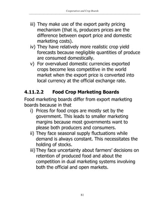 Cooperatives and Crop Boards
81
iii) They make use of the export parity pricing
mechanism (that is, producers prices are the
difference between export price and domestic
marketing costs).
iv) They have relatively more realistic crop yield
forecasts because negligible quantities of produce
are consumed domestically.
v) For overvalued domestic currencies exported
crops become less competitive in the world
market when the export price is converted into
local currency at the official exchange rate.
4.11.2.2 Food Crop Marketing Boards
Food marketing boards differ from export marketing
boards because in that
i) Prices for food crops are mostly set by the
government. This leads to smaller marketing
margins because most governments want to
please both producers and consumers.
ii) They face seasonal supply fluctuations while
demand is always constant. This necessitates the
holding of stocks.
iii) They face uncertainty about farmers‟ decisions on
retention of produced food and about the
competition in dual marketing systems involving
both the official and open markets.
 