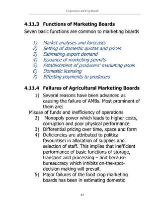 Cooperatives and Crop Boards
82
4.11.3 Functions of Marketing Boards
Seven basic functions are common to marketing boards
1) Market analyses and forecasts
2) Setting of domestic quotas and prices
3) Estimating export demand
4) Issuance of marketing permits
5) Establishment of producers‟ marketing pools
6) Domestic licensing
7) Effecting payments to producers
4.11.4 Failures of Agricultural Marketing Boards
1) Several reasons have been advanced as
causing the failure of AMBs. Most prominent of
them are:
Misuse of funds and inefficiency of operations
2) Monopoly power which leads to higher costs,
corruption and poor physical performance
3) Differential pricing over time, space and form
4) Deficiencies are attributed to political
favouritism in allocation of supplies and
selection of staff. This implies that inefficient
performance of basic functions of storage,
transport and processing – and because
bureaucracy which inhibits on-the-spot-
decision making will prevail.
5) Major failures of the food crop marketing
boards has been in estimating domestic
 