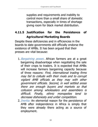 Cooperatives and Crop Boards
83
supplies and requirements and inability to
control more than a small share of domestic
transactions, especially in times of shortage
giving room for black market distribution.
4.11.5 Justification for the Persistence of
Agricultural Marketing Boards
Despite these deficiencies and in efficiencies in the
boards to date governments still officially endorse the
existence of AMBs. It has been argued that their
presses are vital because:
1. Bargaining power. African farmers are at a great
bargaining disadvantage when negotiating the sale
of their crops to traders. It is expected that AMBs
will increase farmers bargaining capacity because
of three reasons: First, international trading firms
may fail to collude with their rivals and to corrupt
vigilant AMB officials as they may with other
government officials. Second, in well settled areas
there are enough buyers and markets so that
collusion among wholesalers and assemblers is
difficult. Finally, ethnic monopolies tend to
decrease dishonesty and unfair competition.
2. Inertia: An elemental reason for the persistence of
AMB after independence in Africa is simply that
they were already there acting as a source of
employment.
 
