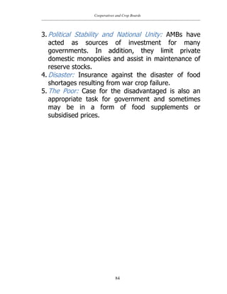 Cooperatives and Crop Boards
84
3. Political Stability and National Unity: AMBs have
acted as sources of investment for many
governments. In addition, they limit private
domestic monopolies and assist in maintenance of
reserve stocks.
4. Disaster: Insurance against the disaster of food
shortages resulting from war crop failure.
5. The Poor: Case for the disadvantaged is also an
appropriate task for government and sometimes
may be in a form of food supplements or
subsidised prices.
 