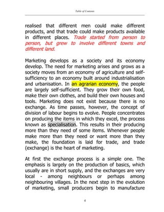 Table of Contents
4
realised that different men could make different
products, and that trade could make products available
in different places. Trade started from person to
person, but grew to involve different towns and
different land.
Marketing develops as a society and its economy
develop. The need for marketing arises and grows as a
society moves from an economy of agriculture and self-
sufficiency to an economy built around industrialisation
and urbanisation. In an agrarian economy, the people
are largely self-sufficient. They grow their own food,
make their own clothes, and build their own houses and
tools. Marketing does not exist because there is no
exchange. As time passes, however, the concept of
division of labour begins to evolve. People concentrates
on producing the items in which they excel, the process
known as specialisation. This results in their producing
more than they need of some items. Whenever people
make more than they need or want more than they
make, the foundation is laid for trade, and trade
(exchange) is the heart of marketing.
At first the exchange process is a simple one. The
emphasis is largely on the production of basics, which
usually are in short supply, and the exchanges are very
local - among neighbours or perhaps among
neighbouring villages. In the next step in the evolution
of marketing, small producers begin to manufacture
 