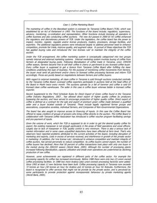 Cooperatives and Crop Boards
85
Case 1: Coffee Marketing Board
The marketing of coffee in the liberalised system is overseen by Tanzania Coffee Board (TCB), which was
established by an Act of Parliament in 1993. The functions of the board include; regulatory, supervisory,
advisory, monitoring, co-ordination and representation. Other functions include licensing all operators in
coffee business and also conducting coffee auctions. The new Act passed in 2000-01 for coffee enhanced
the regulatory and discretionary powers of TCB. Under the legislation, the coffee board has the power to
inspect, monitor, register, regulate and/or license producers, traders, processors, storage facilities, and
exporters. The additional regulatory powers were introduced largely to address perceived need to enhance
competition, promote fair trade, improve quality, and augment value. In pursuit of these objectives the TCB
has applied buying rules and introduced the „one licenses rule‟ to maintain the integrity of the coffee
auction.
Under the TCB arrangement, the coffee marketing system is conceptually categorized into two groups
namely internal and external marketing systems. Internal marketing system involves buying of coffee from
farmers at designated buying posts. Following liberalisation of coffee trade in Tanzania, since 1994/95
coffee season, farmers became free to sell their coffee in cherry or parchment to any licensed coffee buyer.
Every coffee buyer is supposed to get a licence from Tanzania Coffee Board after fulfilling the basic
conditions underlying this type of business. For the purpose of monitoring coffee movements from farmers,
the buyer must send all parchment and/or cherry to licensed coffee processing factories and inform TCB
accordingly. Prices are purely based on negotiations between farmers and coffee buyers.
With regard to external marketing, all clean coffee in Tanzania is sold through auctions conducted centrally
by the Tanzania Coffee Board. Licensed coffee exporters participate in auctions held at the head office of
the Board in Moshi twice every month. The auctions operate by a fall of hammer and coffee is sold EX
licensed clean coffee warehouses. The seller in this case is coffee buyer whereas bidder is licensed coffee
exporter.
Recent Supplement to the Third Schedule Rules for Direct Export of Green coffee found in the Tanzania
coffee Industry Regulations, 2003 , has allowed direct export of higher quality coffees by producers
bypassing the auction, and have served to encourage production of higher quality coffee. Direct export of
coffee is defined as a contract for the sale and export of premium green coffee made between a qualified
seller and a buyer located outside of Tanzania. These include legally registered farmer groups and
associations, cooperative societies, individual farmers, and Companies of Non-Governmental Organizations.
The board has also sought to improve access to financing of inputs. In this case the Coffee Board has
offered to repay creditors of groups of growers who bring coffee directly to the auction. The Coffee Board in
collaboration with Tanzania coffee Association has introduced a coffee voucher program facilitating savings
and pre-payment of inputs.
Given the volume of work, which the TCB is supposed to do in order to get the desired quality coffee for
export, the existing manpower is not enough particularly in the areas of field operations and zonal officers.
Largely due to lack of manpower in TCB, quality control is very minimum. There is also a serious lack of
market information and in some cases unjustified deductions have been effected at farm level. That‟s why
observers have reported problems attributed to the current activities of the board, including disruption of
marketing and exports, costs in excess of services received, and interference in growth of the private sector
in marketing. In addition, the „one license rule‟, introduced to enhance competition and maintain integrity of
coffee auction, has served perversely to reduce competition. As coffee buyers cannot export, the number of
coffee buyers has declined. More that 50 percent of coffee transactions took place with only one buyer in
the market during the 2002/03 season (World Bank, 2005). Although the number of processing plants
increased following liberalization, capacity utilization and break-even operations are undermined by declining
production of raw coffee.
However, some achievements are registered in different parts of the coffee sector. For example the
processing capacity for coffee has increased enormously. Before 1988 there were only two (2) union-owned
coffee processing facilities. In 1988 two more Arabica (also union-owned) processing factories were added.
Since 1993 at least 12 new factories have been built. Coffee processing capacity in Tanzania now exceeds
72 tonnes an hour (40 tonnes an hour for Arabica and 32 tonnes an hour for Robusta. Furthermore, the
board is recognized to offer services that might not be provide by the private sector, and is perceived by
some participants to provide protection against monopsonistic behaviour by private marketing agents
(World Bank, 2005).
 