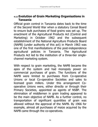Cooperatives and Crop Boards
86
4.12 Evolution of Grain Marketing Organisations in
Tanzania
Official grain control in Tanzania dates back to the time
of the Second World War when a statutory Cereal Board
to ensure bulk purchases of food grains was set up. The
enactment of the Agricultural Products Act (Control and
Marketing) in October 1962 and the subsequent
establishment of the National Agriculture Products Board
(NAPB) (under authority of this act) in March 1963 was
one of the first manifestations of the post-independence
agricultural policies in Tanzania. The Agricultural
Products Act led to the institution of a three-tier single-
channel marketing system.
With respect to grain marketing, the NAPB became the
apex of the system and had monopoly power on
commercial purchases of grain. The functions of the
NAPB were limited to purchases from Co-operative
Unions or local Co-operative Societies and sales to
licensed grain millers. Under this arrangement Co-
operative Unions were, either directly or through their
Primary Societies, appointed as agents of NSBP. The
elimination of middlemen in grain trading appeared to
be the main objective of NAPB. As a further control, no
transportation of significant quantities of grain was
allowed without the approval of the NAPB. By 1966 for
example, almost all purchases of maize acquired by the
NAPB came through the co-operatives.
 