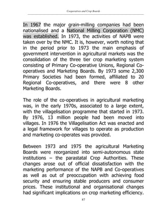 Cooperatives and Crop Boards
87
In 1967 the major grain-milling companies had been
nationalised and a National Milling Corporation (NMC)
was established. In 1973, the activities of NAPB were
taken over by the NMC. It is, however, worth noting that
in the period prior to 1973 the main emphasis of
government intervention in agricultural markets was the
consolidation of the three tier crop marketing system
consisting of Primary Co-operative Unions, Regional Co-
operatives and Marketing Boards. By 1973 some 2,300
Primary Societies had been formed, affiliated to 20
Regional Co-operatives, and there were 8 other
Marketing Boards.
The role of the co-operatives in agricultural marketing
was, in the early 1970s, associated to a large extent,
with the villagelisation programme that started in 1973.
By 1976, 13 million people had been moved into
villages. In 1976 the Villagelisation Act was enacted and
a legal framework for villages to operate as production
and marketing co-operates was provided.
Between 1973 and 1975 the agricultural Marketing
Boards were reorganized into semi-autonomous state
institutions – the parastatal Crop Authorities. These
changes arose out of official dissatisfaction with the
marketing performance of the NAPB and Co-operatives
as well as out of preoccupation with achieving food
security and ensuring stable producers and consumer
prices. These institutional and organisational changes
had significant implications on crop marketing efficiency.
 