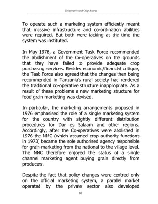 Cooperatives and Crop Boards
88
To operate such a marketing system efficiently meant
that massive infrastructure and co-ordination abilities
were required. But both were lacking at the time the
system was instituted.
In May 1976, a Government Task Force recommended
the abolishment of the Co-operatives on the grounds
that they have failed to provide adequate crop
purchasing services. Besides economic/financial critique,
the Task Force also agreed that the changes then being
recommended in Tanzania‟s rural society had rendered
the traditional co-operative structure inappropriate. As a
result of these problems a new marketing structure for
food grain marketing was devised.
In particular, the marketing arrangements proposed in
1976 emphasised the role of a single marketing system
for the country with slightly different distribution
procedures for Dar es Salaam and other regions.
Accordingly, after the Co-operatives were abolished in
1976 the NMC (which assumed crop authority functions
in 1973) became the sole authorised agency responsible
for grain marketing from the national to the village level.
The NMC therefore enjoyed the status of a single
channel marketing agent buying grain directly from
producers.
Despite the fact that policy changes were centred only
on the official marketing system, a parallel market
operated by the private sector also developed
 
