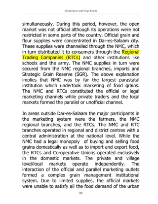Cooperatives and Crop Boards
89
simultaneously. During this period, however, the open
market was not official although its operations were not
restricted in some parts of the country. Official grain and
flour supplies were concentrated in Dar-es-Salaam city.
These supplies were channelled through the NMC, which
in turn distributed it to consumers through the Regional
Trading Companies (RTCs) and other institutions like
schools and the army. The NMC supplies in turn were
secured from the NMC regional branches, imports and
Strategic Grain Reserve (SGR). The above explanation
implies that NMC was by far the largest parastatal
institution which undertook marketing of food grains.
The NMC and RTCs constituted the official or legal
marketing channels while private traders and the local
markets formed the parallel or unofficial channel.
In areas outside Dar-es-Salaam the major participants in
the marketing system were the farmers, the NMC
regional branches, and the RTCs. The NMC and RTC
branches operated in regional and district centres with a
central administration at the national level. While the
NMC had a legal monopoly of buying and selling food
grains domestically as well as to import and export food,
the RTCs and Co-operative Unions operated exclusively
in the domestic markets. The private and village
level/local markets operate independently. The
interaction of the official and parallel marketing outlets
formed a complex grain management institutional
system. Due to limited supplies, the official markets
were unable to satisfy all the food demand of the urban
 