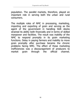 Cooperatives and Crop Boards
90
population. The parallel markets, therefore, played an
important role in serving both the urban and rural
consumers.
The multiple roles of NMC in processing, marketing,
importing and exporting of grain and serving as the
agent of the government in handling SGR stocks
strained its ability both financially and in terms of skilled
manpower and facilities. The result was inability of the
NMC to respond promptly in its grain marketing
functions. Delay in paying farmers and inability to move
grain promptly after purchase became the chronic
problems facing NMC. The effect of these marketing
inefficiencies was a discouragement of producers to
market grain through the official channel.
 