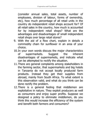Cooperatives and Crop Boards
92
(consider annual sales, total assets, number of
employees, division of labour, forms of ownership,
etc), how much percentage of all retail units in the
country do independent retail shops account for? Of
all retail sales in the country, how much is accounted
for by independent retail shops? What are the
advantages and disadvantages of small independent
retail shops over large retail stores?
9. With the aid of a flow chart, explain in details a
commodity chain for sunflower in an area of your
choice.
10.In your own words discuss the major characteristics
of supermarkets. Suggest the inherent
disadvantages of supermarkets, and indicate what
can be attempted to rectify the situation.
11.There are general complaints among stakeholders in
the farming sector, that supermarkets and big hotels
in Tanzania do not accept locally produced farm
products. Instead they get their supplies from
abroad, mainly from South Africa. To what extent is
this observation valid, and what do you think can be
done rectify the problem.
12.There is a general feeling that middlemen are
exploitative in nature. They exploit producers as well
as consumers and enjoy super profits. Suppose we
designed a policy to eliminate middlemen, do you
think this would increase the efficiency of the system
and benefit both farmers and consumers?
 