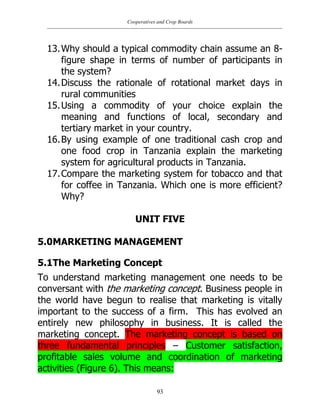 Cooperatives and Crop Boards
93
13.Why should a typical commodity chain assume an 8-
figure shape in terms of number of participants in
the system?
14.Discuss the rationale of rotational market days in
rural communities
15.Using a commodity of your choice explain the
meaning and functions of local, secondary and
tertiary market in your country.
16.By using example of one traditional cash crop and
one food crop in Tanzania explain the marketing
system for agricultural products in Tanzania.
17.Compare the marketing system for tobacco and that
for coffee in Tanzania. Which one is more efficient?
Why?
UNIT FIVE
5.0MARKETING MANAGEMENT
5.1The Marketing Concept
To understand marketing management one needs to be
conversant with the marketing concept. Business people in
the world have begun to realise that marketing is vitally
important to the success of a firm. This has evolved an
entirely new philosophy in business. It is called the
marketing concept. The marketing concept is based on
three fundamental principles – Customer satisfaction,
profitable sales volume and coordination of marketing
activities (Figure 6). This means:
 