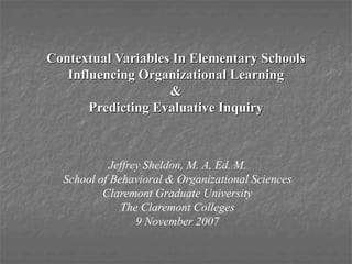 Contextual Variables In Elementary Schools
Influencing Organizational Learning
&
Predicting Evaluative Inquiry
Jeffrey Sheldon, M. A, Ed. M.
School of Behavioral & Organizational Sciences
Claremont Graduate University
The Claremont Colleges
9 November 2007
 