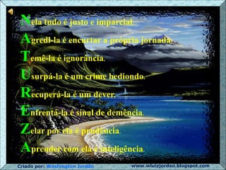 Criado por: Washington Jordão www.wluizjordao.blogspot.com
Nela tudo é justo e imparcial.
Agredi-la é encurtar a própria jornada.
Temê-la é ignorância.
Usurpá-la é um crime hediondo.
Recuperá-la é um dever.
Enfrentá-la é sinal de demência.
Zelar por ela é prudência.
Aprender com ela é inteligência.
 