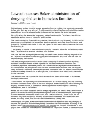 Lawsuit accuses Baker administration of
denying shelter to homeless families
January 14, 2017 By Aneri Pattani
Naikis Cepeda is often forced to answer a question from her children that no parent ever wants
to face: why don’t we have a home? The 28-year-old mother of two has confronted this question
several times since her abusive husband abandoned her, leaving the family homeless.
On nights when she was denied emergency shelter from the state, Cepeda and her children
slept in the waiting rooms of nonprofits and hospitals.
She tries to remind her 6-year-old daughter that their situation is only temporary, but it is hard to
stem the young girl’s tears that sometimes flow from sadness and other times from anger and
frustration. Cepeda finds it easier to calm her 2-year-old son, who doesn’t quite understand the
family’s struggle.
“I am working to be able to have a home and give my children a better life, but obviously I need
help,” Cepeda wrote in an email translated from Spanish.
She says the state is not giving her the help she needs, even when it is legally obligated to do
so. Cepeda is one of five mothers struggling with homelessness who have sued the state for
illegally denying them shelter.
The lawsuit alleges that Governor Charlie Baker’s campaign to end the practice of putting
homeless families in motels at state expense has resulted in increased hardships for a
vulnerable population. Homeless parents and children who are legally entitled to immediate
accommodations are being turned away because shelters are full and that state has stopped
using motels as a last resort for emergency shelter, the lawsuit says. As a result, some families
are forced to sleep on the floors of waiting rooms, hospitals and other locations not meant for
human habitation.
The administration has opposed the thrust of the suit and defended its efforts to aid families
battling homelessness.
“The Governor has repeatedly said that homelessness is a human tragedy, and that sheltering
homeless families in motel rooms is the most disruptive, and least effective, way of meeting this
tragedy,” Paul McMorrow, a spokesman for the Department of Housing and Community
Development, said in a statement.
Motels are not suitable places for families and young children, he added. “The Administration is
proud of its record re-housing and re-sheltering thousands of homeless children, reducing the
number of families sheltered in motel rooms from 1500, to under 160. Motel rooms are not
meant for long-term occupancy, and they lack the basic necessities, such as kitchens with
stoves, and living space, that children need to live healthy, fulfilling lives.”
Over the past two years, Baker administration officials have repeatedly said they are trying to
improve the system so more families get help before they become homeless. According to the
Boston Globe, the administration has ramped up a program that provides up to $8,000 to help
pay for rent, utilities and other expenses so families can stay in their homes, or defray the costs
 