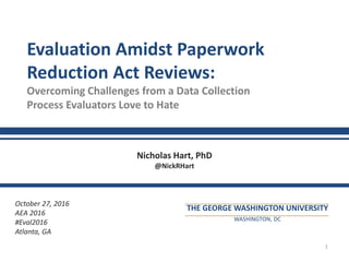 1
Evaluation Amidst Paperwork
Reduction Act Reviews:
Overcoming Challenges from a Data Collection
Process Evaluators Love to Hate
Nicholas Hart, PhD
@NickRHart
October 27, 2016
AEA 2016
#Eval2016
Atlanta, GA
THE GEORGE WASHINGTON UNIVERSITY
WASHINGTON, DC
 