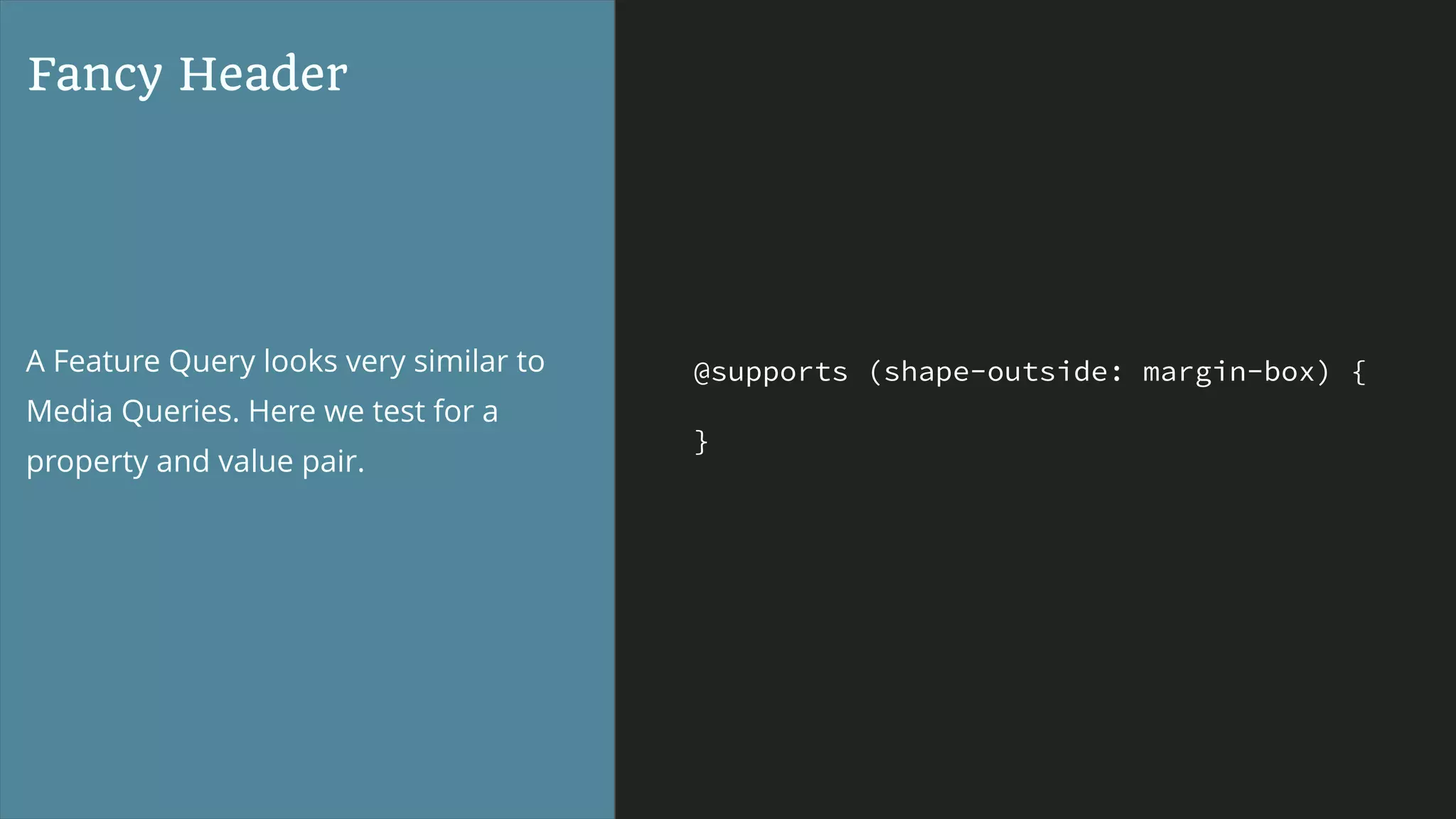 @supports (shape-outside: margin-box) {
}
Fancy Header
A Feature Query looks very similar to
Media Queries. Here we test for a
property and value pair.
 