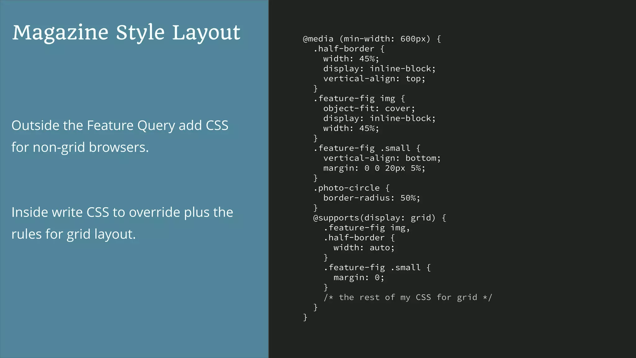 @media (min-width: 600px) {
.half-border {
width: 45%;
display: inline-block;
vertical-align: top;
}
.feature-fig img {
object-fit: cover;
display: inline-block;
width: 45%;
}
.feature-fig .small {
vertical-align: bottom;
margin: 0 0 20px 5%;
}
.photo-circle {
border-radius: 50%;
}
@supports(display: grid) {
.feature-fig img,
.half-border {
width: auto;
}
.feature-fig .small {
margin: 0;
}
/* the rest of my CSS for grid */
}
}
Magazine Style Layout
Outside the Feature Query add CSS
for non-grid browsers.
Inside write CSS to override plus the
rules for grid layout.
 