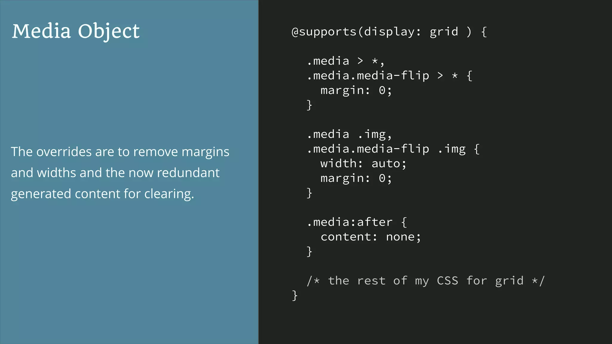 @supports(display: grid ) {
.media > *,
.media.media-flip > * {
margin: 0;
}
.media .img,
.media.media-flip .img {
width: auto;
margin: 0;
}
.media:after {
content: none;
}
/* the rest of my CSS for grid */
}
Media Object
The overrides are to remove margins
and widths and the now redundant
generated content for clearing.
 