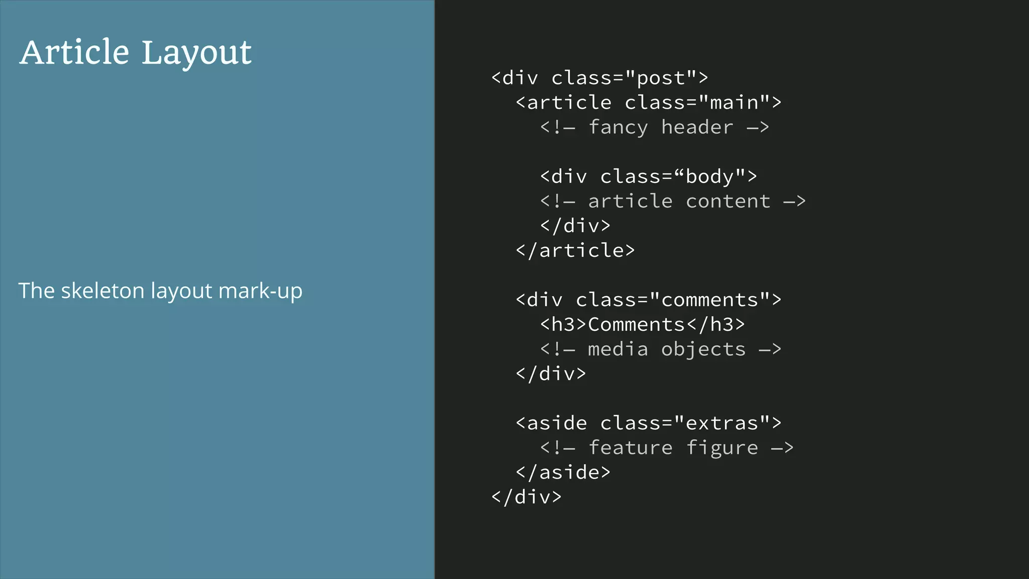 <div class="post">
<article class="main">
<!— fancy header —>
<div class=“body">
<!— article content —>
</div>
</article>
<div class="comments">
<h3>Comments</h3>
<!— media objects —>
</div>
<aside class="extras">
<!— feature figure —>
</aside>
</div>
Article Layout
The skeleton layout mark-up
 