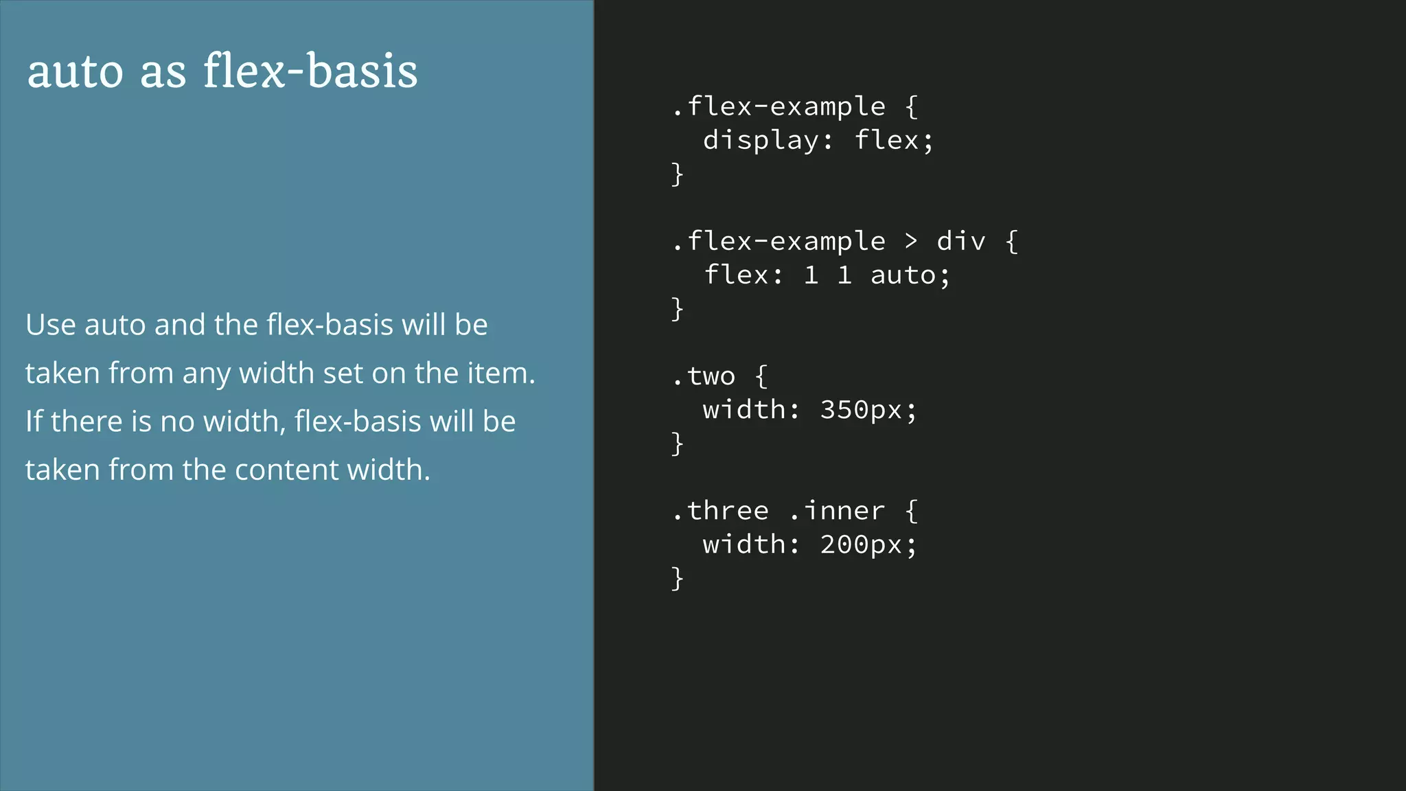 .flex-example {
display: flex;
}
.flex-example > div {
flex: 1 1 auto;
}
.two {
width: 350px;
}
.three .inner {
width: 200px;
}
auto as flex-basis
Use auto and the ﬂex-basis will be
taken from any width set on the item.
If there is no width, ﬂex-basis will be
taken from the content width.
 