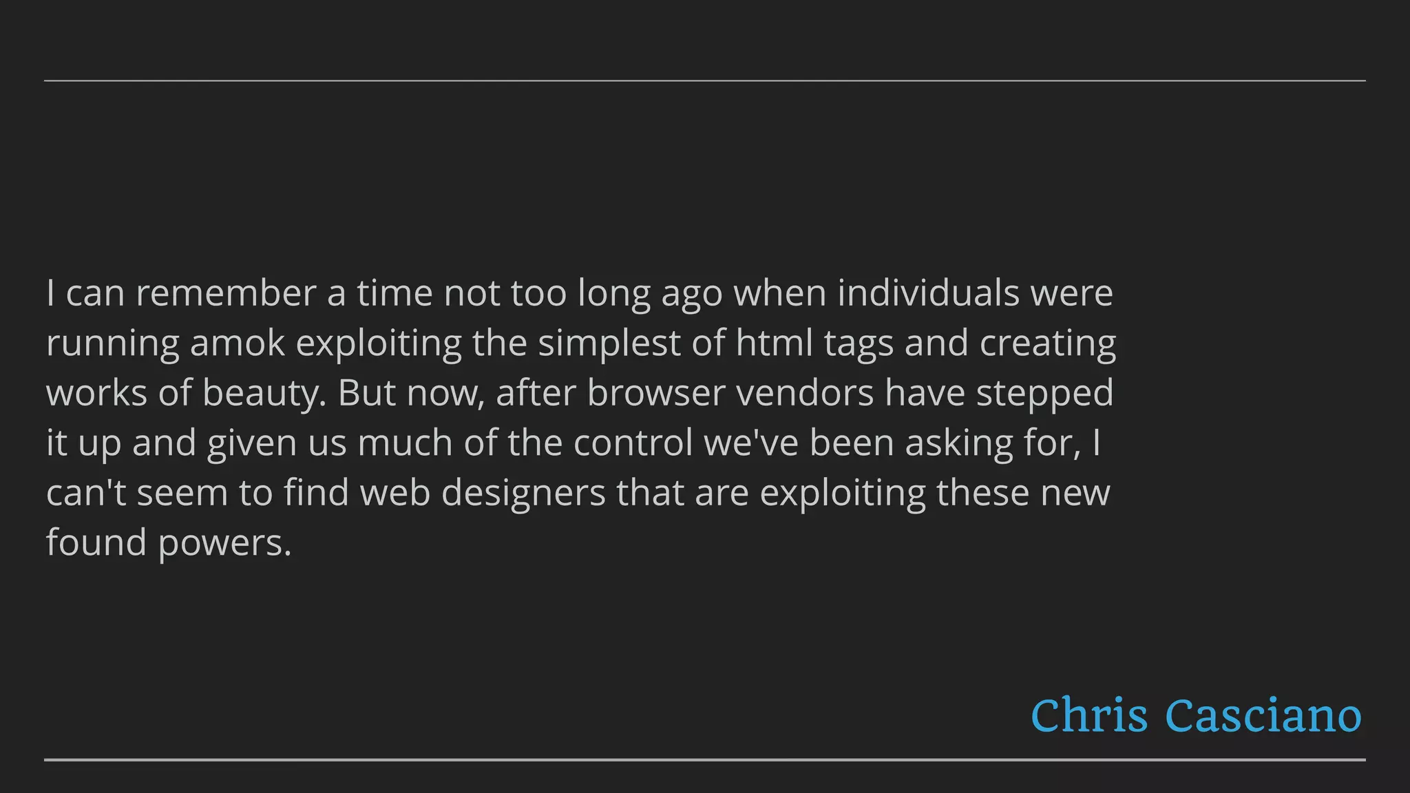 I can remember a time not too long ago when individuals were
running amok exploiting the simplest of html tags and creating
works of beauty. But now, after browser vendors have stepped
it up and given us much of the control we've been asking for, I
can't seem to ﬁnd web designers that are exploiting these new
found powers.
Chris Casciano
 