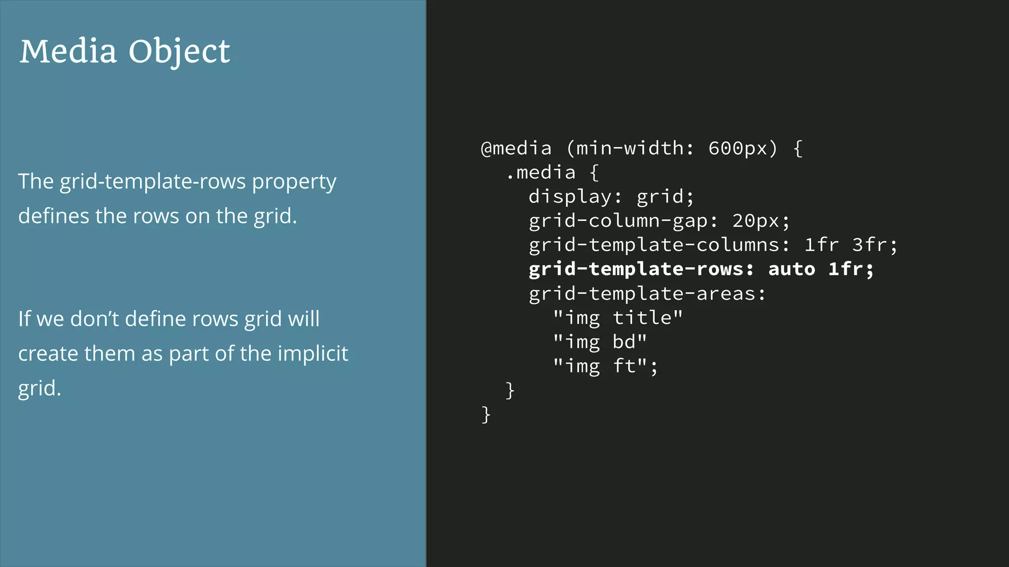 @media (min-width: 600px) {
.media {
display: grid;
grid-column-gap: 20px;
grid-template-columns: 1fr 3fr;
grid-template-rows: auto 1fr;
grid-template-areas:
"img title"
"img bd"
"img ft";
}
}
Media Object
The grid-template-rows property
deﬁnes the rows on the grid.
If we don’t deﬁne rows grid will
create them as part of the implicit
grid.
 