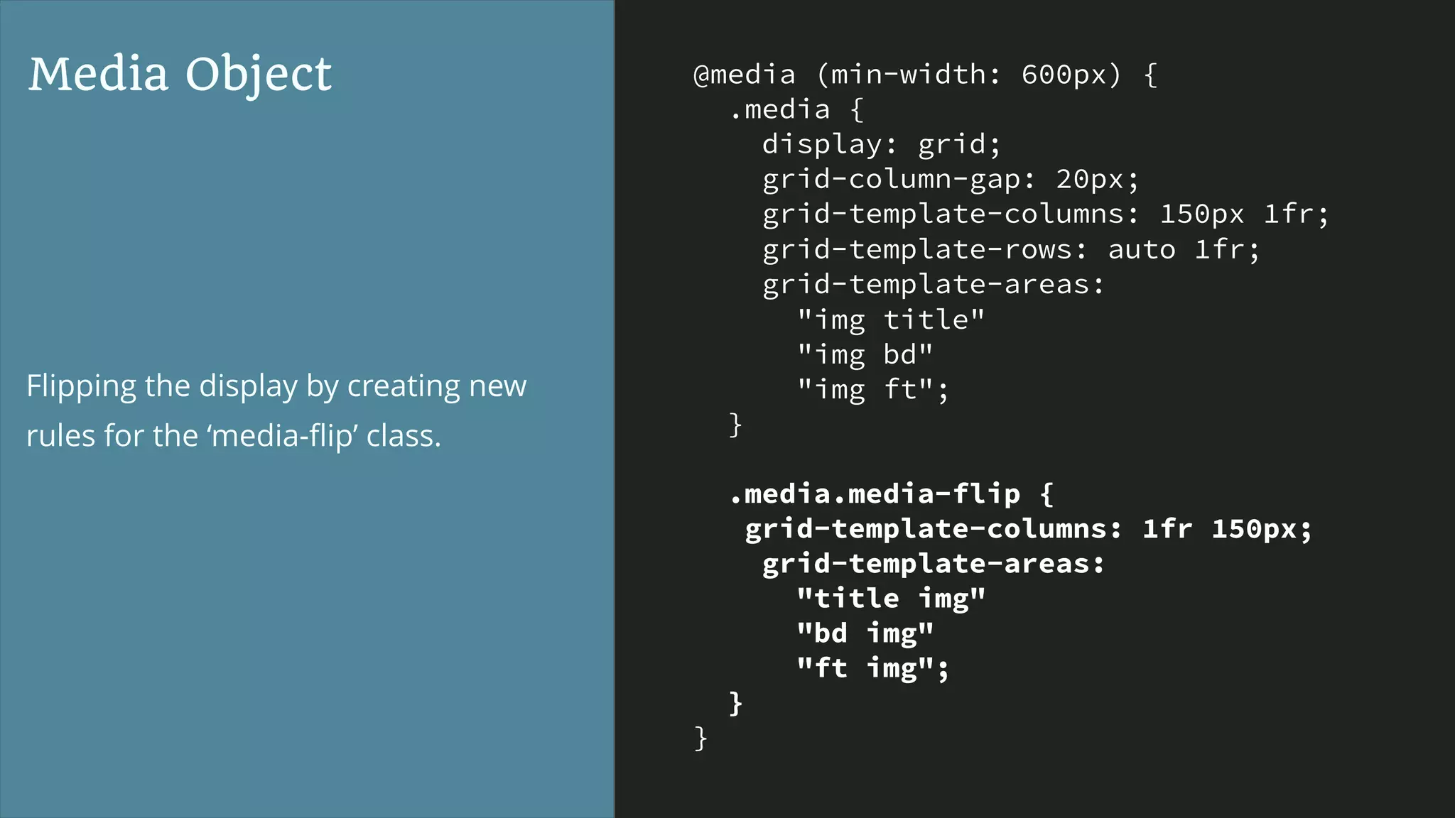 @media (min-width: 600px) {
.media {
display: grid;
grid-column-gap: 20px;
grid-template-columns: 150px 1fr;
grid-template-rows: auto 1fr;
grid-template-areas:
"img title"
"img bd"
"img ft";
}
.media.media-flip {
grid-template-columns: 1fr 150px;
grid-template-areas:
"title img"
"bd img"
"ft img";
}
}
Media Object
Flipping the display by creating new
rules for the ‘media-ﬂip’ class.
 