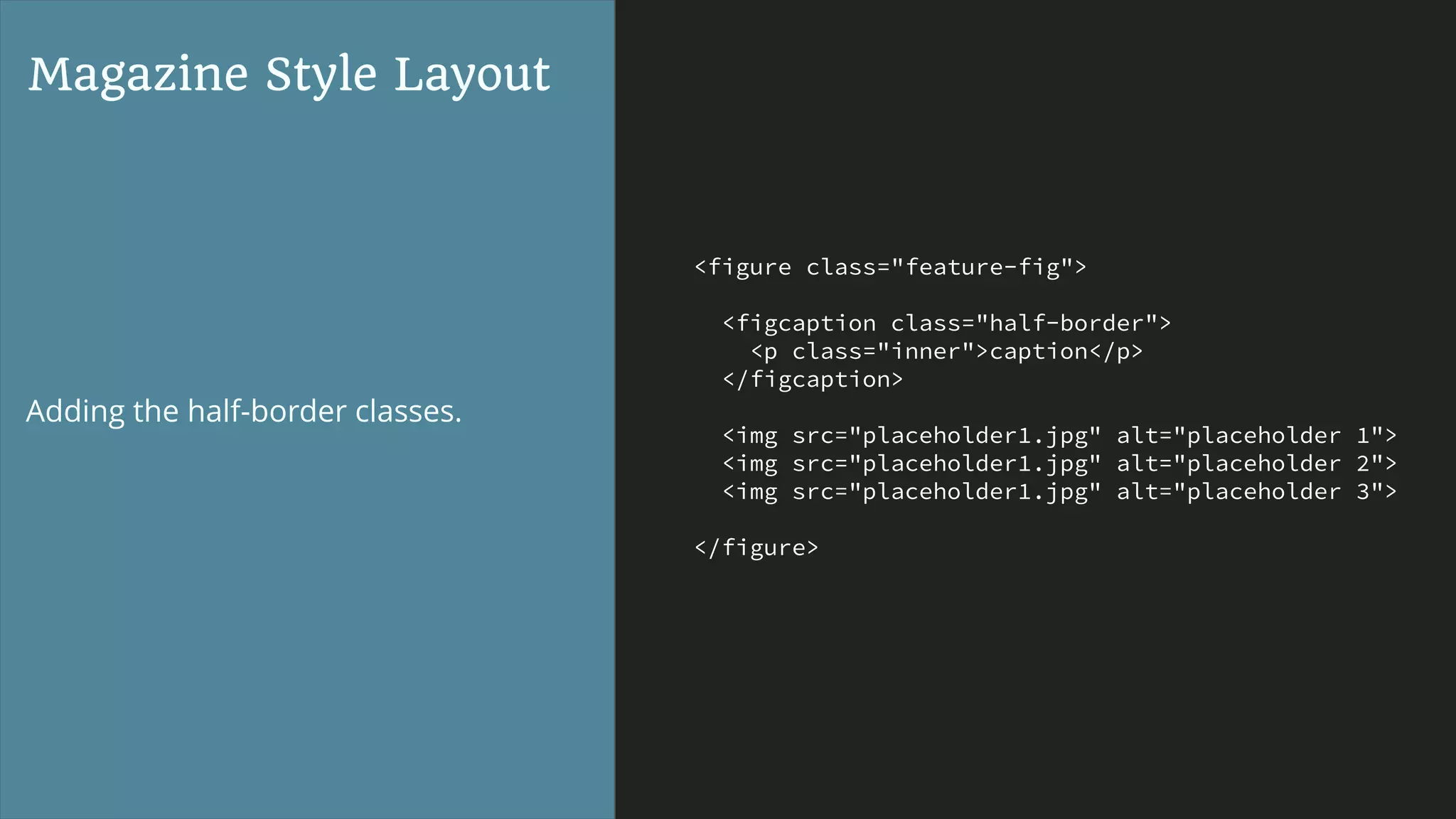 <figure class="feature-fig">
<figcaption class="half-border">
<p class="inner">caption</p>
</figcaption>
<img src="placeholder1.jpg" alt="placeholder 1">
<img src="placeholder1.jpg" alt="placeholder 2">
<img src="placeholder1.jpg" alt="placeholder 3">
</figure>
Magazine Style Layout
Adding the half-border classes.
 