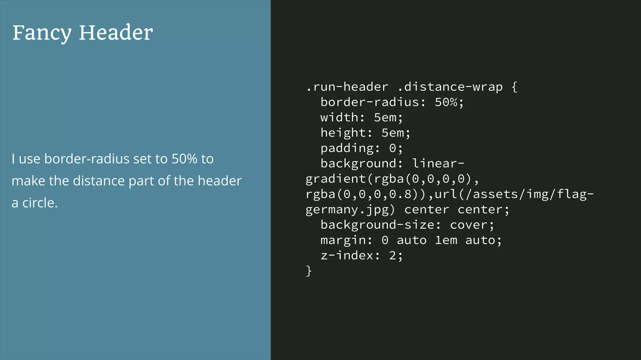 .run-header .distance-wrap {
border-radius: 50%;
width: 5em;
height: 5em;
padding: 0;
background: linear-
gradient(rgba(0,0,0,0),
rgba(0,0,0,0.8)),url(/assets/img/flag-
germany.jpg) center center;
background-size: cover;
margin: 0 auto 1em auto;
z-index: 2;
}
Fancy Header
I use border-radius set to 50% to
make the distance part of the header
a circle.
 