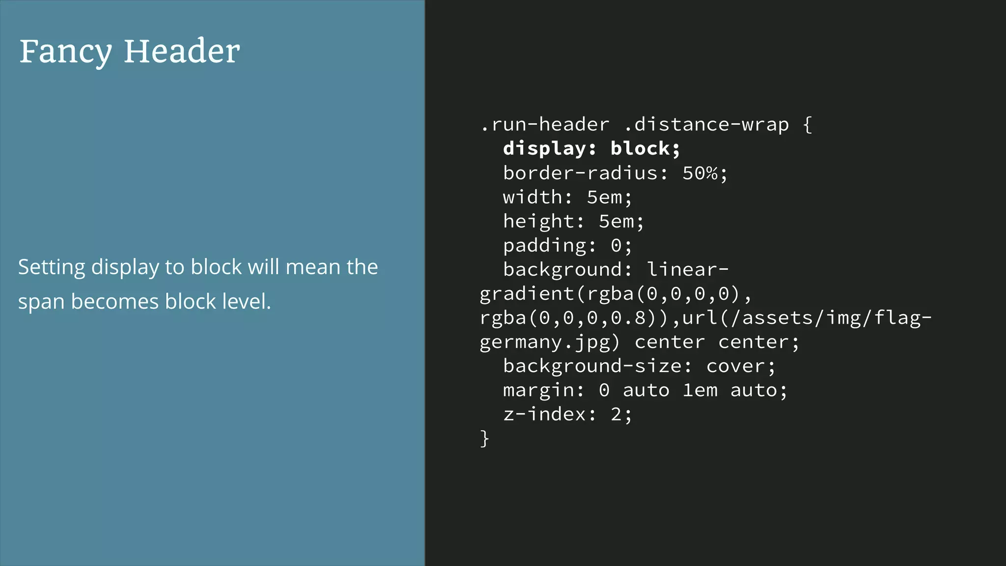 .run-header .distance-wrap {
display: block;
border-radius: 50%;
width: 5em;
height: 5em;
padding: 0;
background: linear-
gradient(rgba(0,0,0,0),
rgba(0,0,0,0.8)),url(/assets/img/flag-
germany.jpg) center center;
background-size: cover;
margin: 0 auto 1em auto;
z-index: 2;
}
Fancy Header
Setting display to block will mean the
span becomes block level.
 