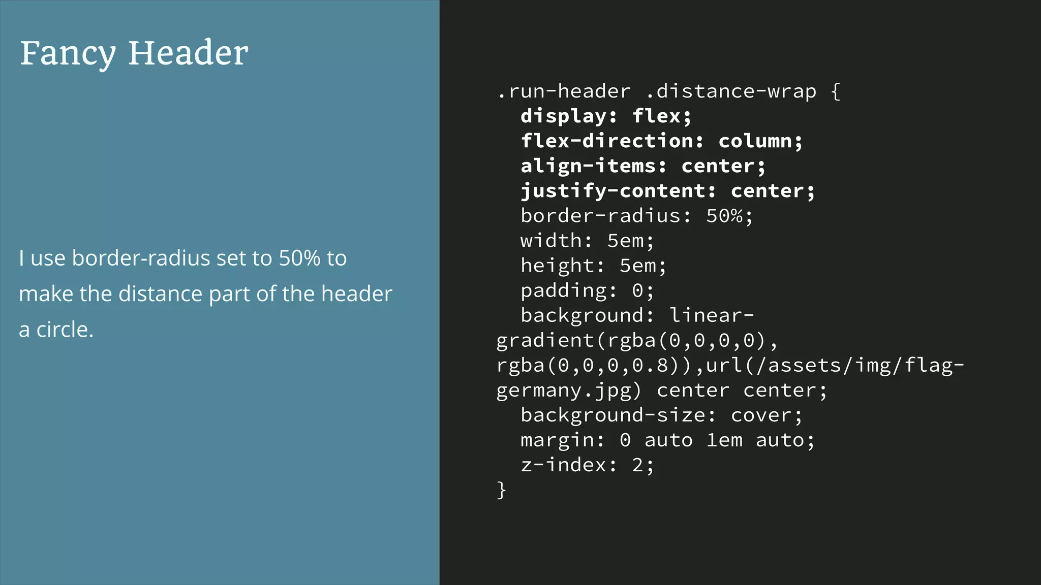 .run-header .distance-wrap {
display: flex;
flex-direction: column;
align-items: center;
justify-content: center;
border-radius: 50%;
width: 5em;
height: 5em;
padding: 0;
background: linear-
gradient(rgba(0,0,0,0),
rgba(0,0,0,0.8)),url(/assets/img/flag-
germany.jpg) center center;
background-size: cover;
margin: 0 auto 1em auto;
z-index: 2;
}
Fancy Header
I use border-radius set to 50% to
make the distance part of the header
a circle.
 