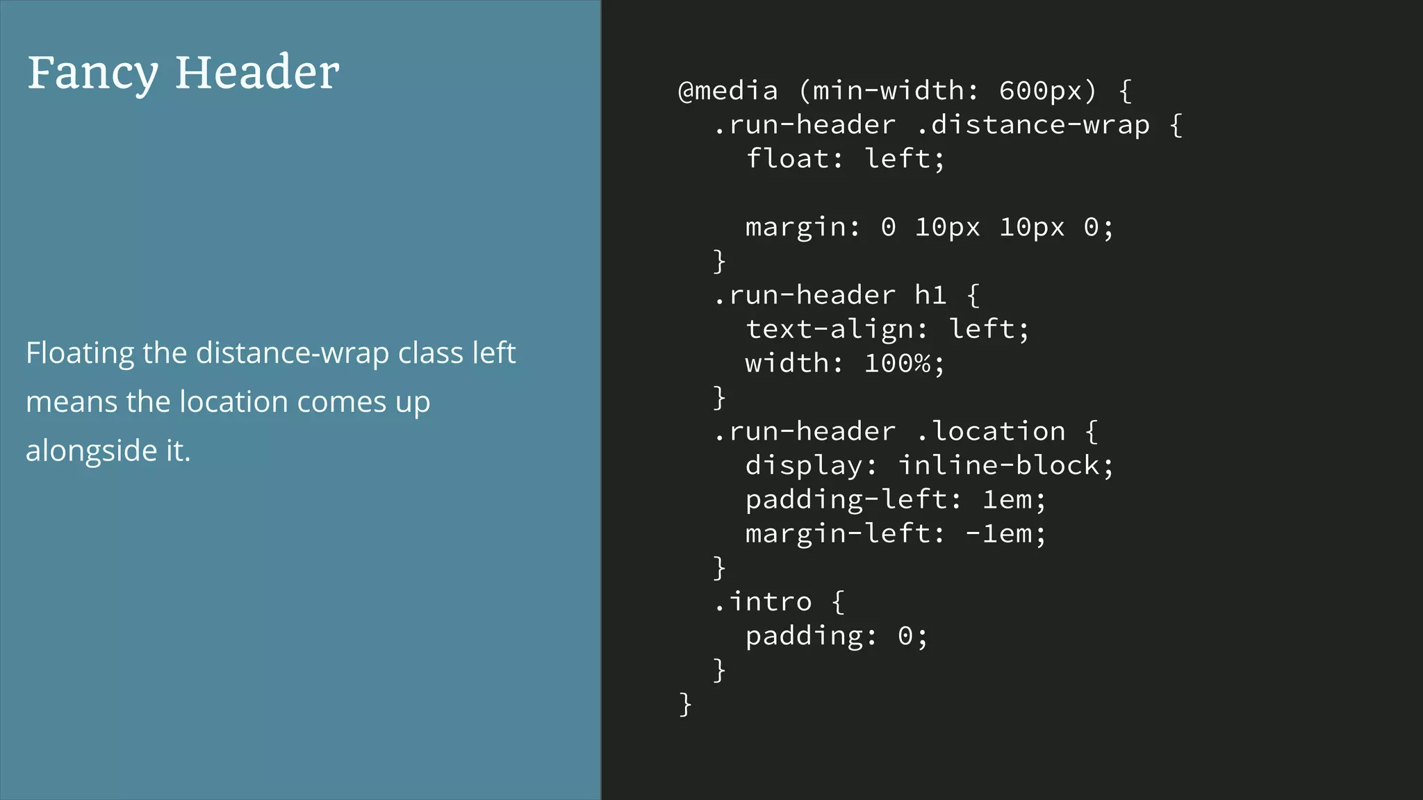 @media (min-width: 600px) {
.run-header .distance-wrap {
float: left;
margin: 0 10px 10px 0;
}
.run-header h1 {
text-align: left;
width: 100%;
}
.run-header .location {
display: inline-block;
padding-left: 1em;
margin-left: -1em;
}
.intro {
padding: 0;
}
}
Fancy Header
Floating the distance-wrap class left
means the location comes up
alongside it.
 