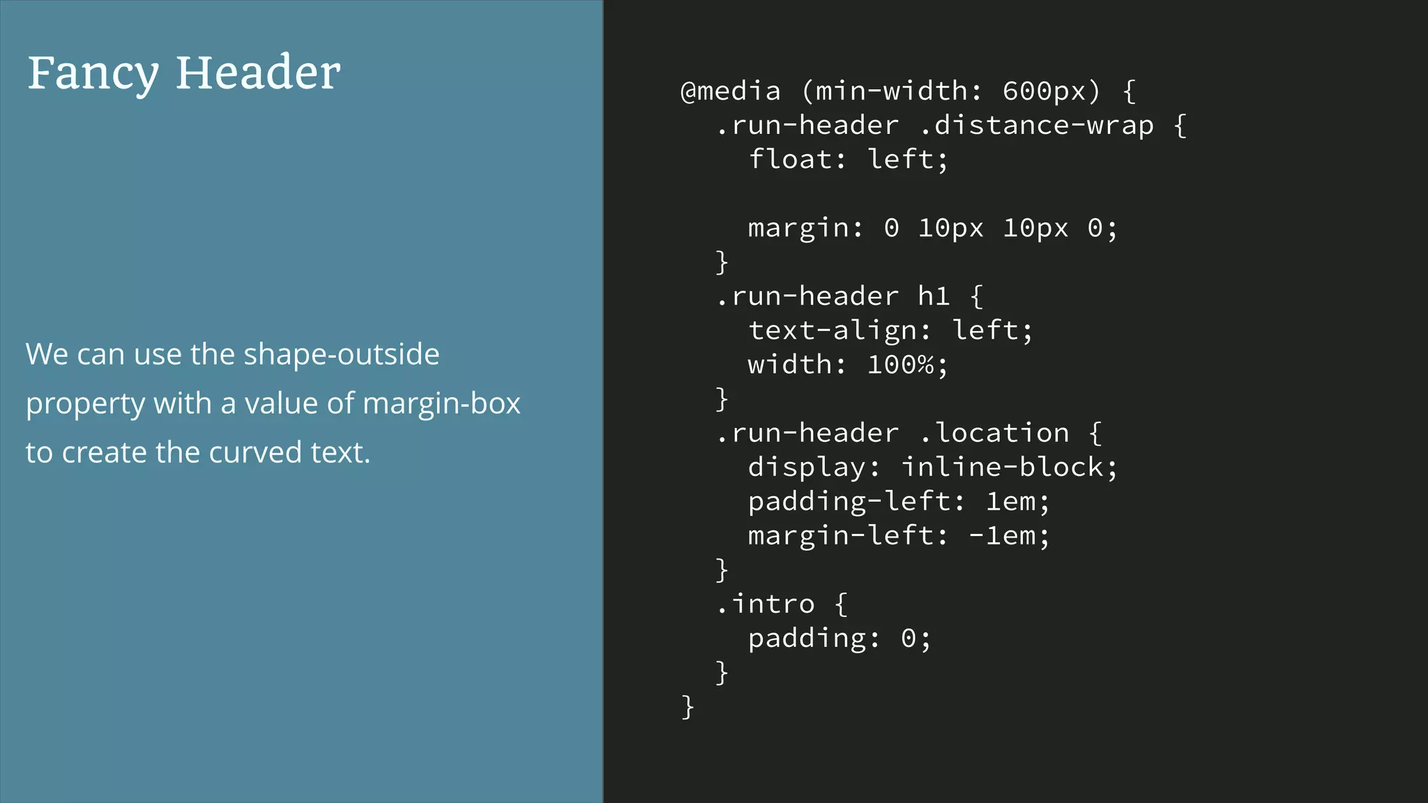 @media (min-width: 600px) {
.run-header .distance-wrap {
float: left;
margin: 0 10px 10px 0;
}
.run-header h1 {
text-align: left;
width: 100%;
}
.run-header .location {
display: inline-block;
padding-left: 1em;
margin-left: -1em;
}
.intro {
padding: 0;
}
}
Fancy Header
We can use the shape-outside
property with a value of margin-box
to create the curved text.
 